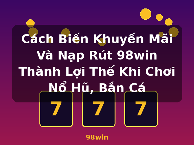 Cách Biến Khuyến Mãi Và Nạp Rút 98win Thành Lợi Thế Khi Chơi Nổ Hũ, Bắn Cá - 98win
