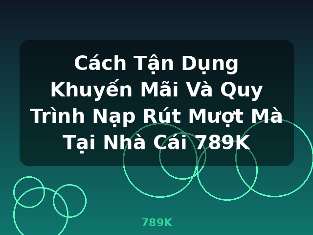 Cách Tận Dụng Khuyến Mãi Và Quy Trình Nạp Rút Mượt Mà Tại Nhà Cái 789K - 789K