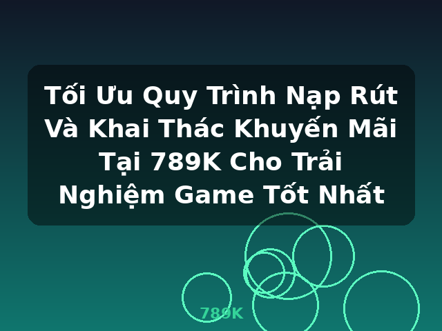 Tối Ưu Quy Trình Nạp Rút Và Khai Thác Khuyến Mãi Tại 789K Cho Trải Nghiệm Game Tốt Nhất - 789K